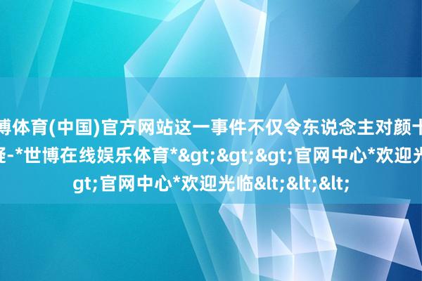 世博体育(中国)官方网站这一事件不仅令东说念主对颜十六的看成产生质疑-*世博在线娱乐体育*>>>官网中心*欢迎光临<<<