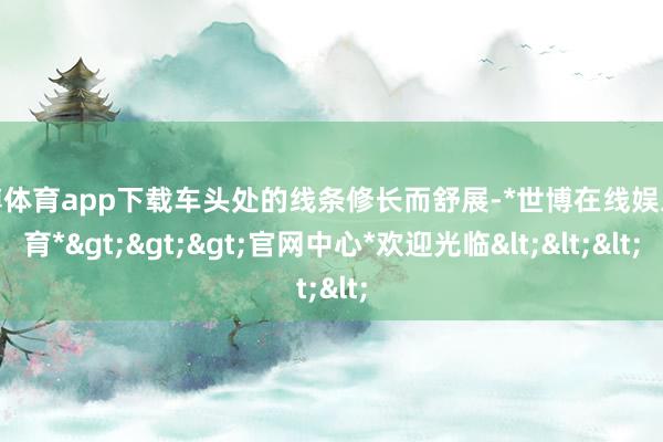 世博体育app下载车头处的线条修长而舒展-*世博在线娱乐体育*>>>官网中心*欢迎光临<<<