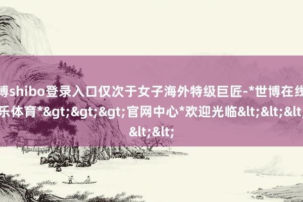 世博shibo登录入口仅次于女子海外特级巨匠-*世博在线娱乐体育*>>>官网中心*欢迎光临<<<