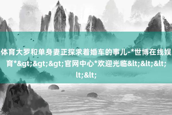 世博体育大罗和单身妻正探求着婚车的事儿-*世博在线娱乐体育*>>>官网中心*欢迎光临<<<