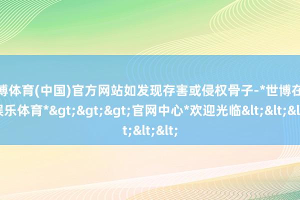 世博体育(中国)官方网站如发现存害或侵权骨子-*世博在线娱乐体育*>>>官网中心*欢迎光临<<<