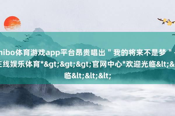 shibo体育游戏app平台昂贵唱出＂我的将来不是梦＂-*世博在线娱乐体育*>>>官网中心*欢迎光临<<<