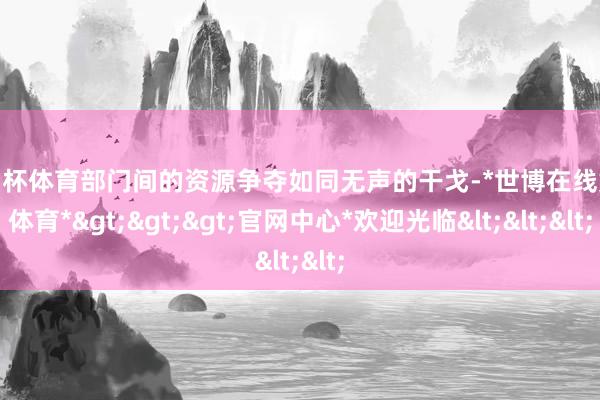 欧洲杯体育部门间的资源争夺如同无声的干戈-*世博在线娱乐体育*>>>官网中心*欢迎光临<<<