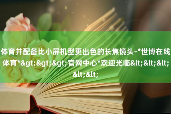 世博体育并配备比小屏机型更出色的长焦镜头-*世博在线娱乐体育*>>>官网中心*欢迎光临<<<