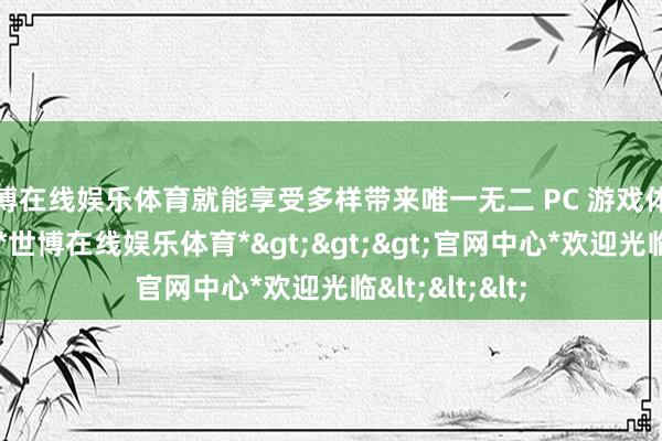 世博在线娱乐体育就能享受多样带来唯一无二 PC 游戏体验的灿艳天下-*世博在线娱乐体育*>>>官网中心*欢迎光临<<<