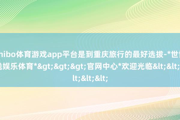 shibo体育游戏app平台是到重庆旅行的最好选拔-*世博在线娱乐体育*>>>官网中心*欢迎光临<<<