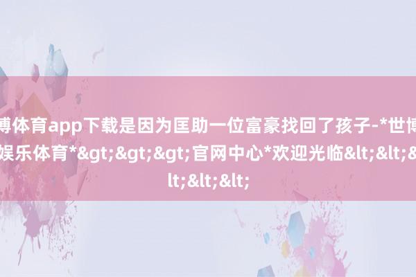 世博体育app下载是因为匡助一位富豪找回了孩子-*世博在线娱乐体育*>>>官网中心*欢迎光临<<<