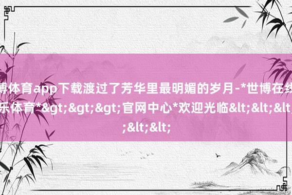 世博体育app下载渡过了芳华里最明媚的岁月-*世博在线娱乐体育*>>>官网中心*欢迎光临<<<
