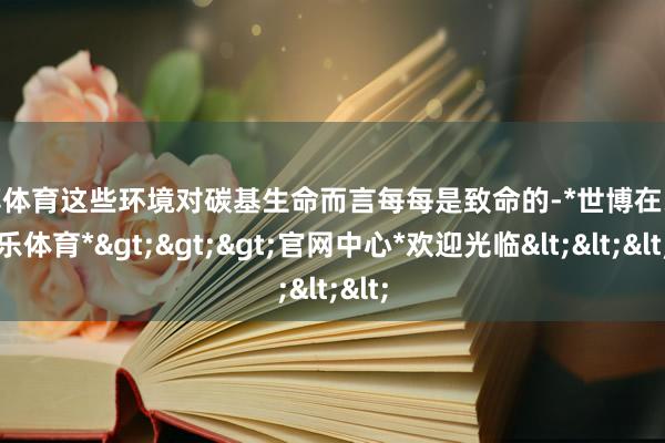 世博体育这些环境对碳基生命而言每每是致命的-*世博在线娱乐体育*>>>官网中心*欢迎光临<<<