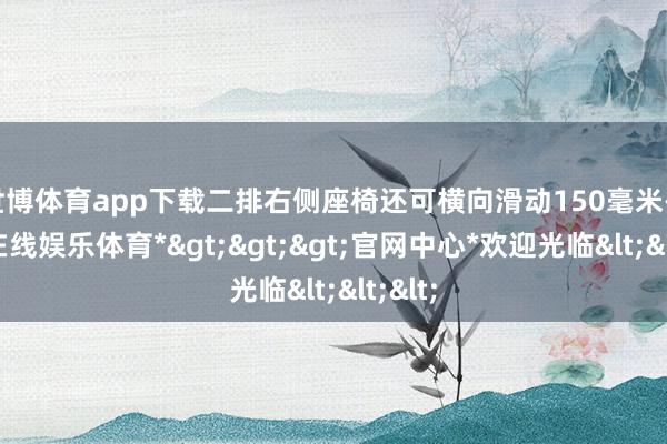 世博体育app下载二排右侧座椅还可横向滑动150毫米-*世博在线娱乐体育*>>>官网中心*欢迎光临<<<