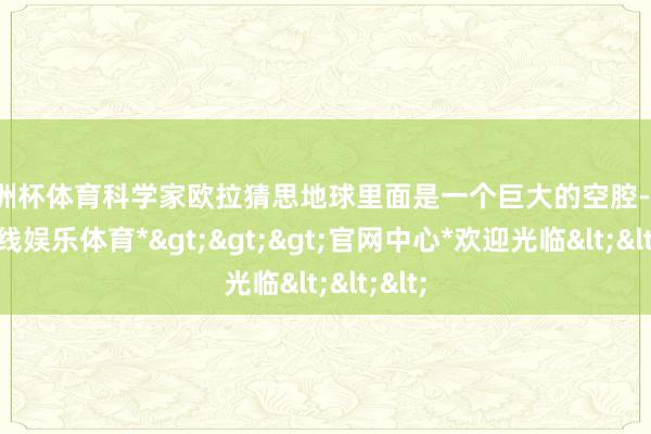 欧洲杯体育科学家欧拉猜思地球里面是一个巨大的空腔-*世博在线娱乐体育*>>>官网中心*欢迎光临<<<