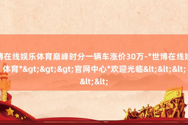 世博在线娱乐体育巅峰时分一辆车涨价30万-*世博在线娱乐体育*>>>官网中心*欢迎光临<<<
