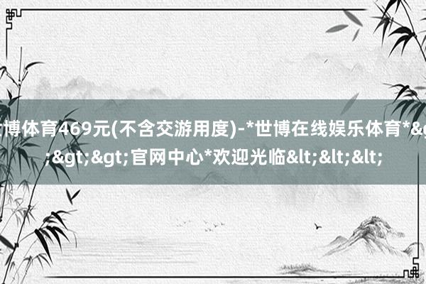 世博体育469元(不含交游用度)-*世博在线娱乐体育*>>>官网中心*欢迎光临<<<