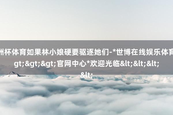 欧洲杯体育如果林小娘硬要驱逐她们-*世博在线娱乐体育*>>>官网中心*欢迎光临<<<