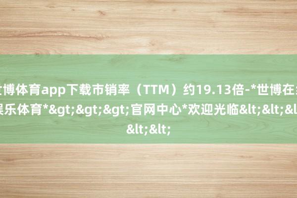 世博体育app下载市销率（TTM）约19.13倍-*世博在线娱乐体育*>>>官网中心*欢迎光临<<<