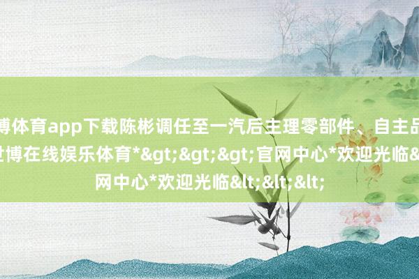 世博体育app下载陈彬调任至一汽后主理零部件、自主品牌的计较-*世博在线娱乐体育*>>>官网中心*欢迎光临<<<