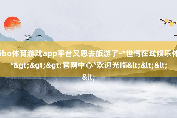 shibo体育游戏app平台又思去旅游了-*世博在线娱乐体育*>>>官网中心*欢迎光临<<<