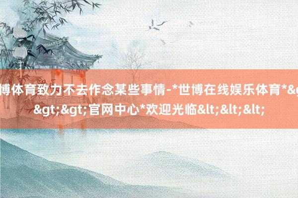 世博体育致力不去作念某些事情-*世博在线娱乐体育*>>>官网中心*欢迎光临<<<