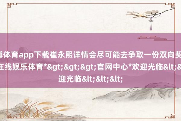 世博体育app下载崔永熙详情会尽可能去争取一份双向契约-*世博在线娱乐体育*>>>官网中心*欢迎光临<<<