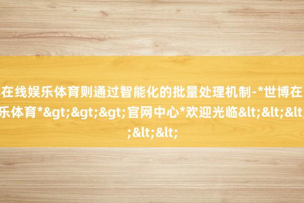 世博在线娱乐体育则通过智能化的批量处理机制-*世博在线娱乐体育*>>>官网中心*欢迎光临<<<