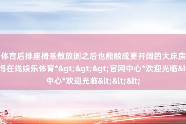 世博体育后排座椅系数放倒之后也能酿成更开阔的大床房休息空间-*世博在线娱乐体育*>>>官网中心*欢迎光临<<<