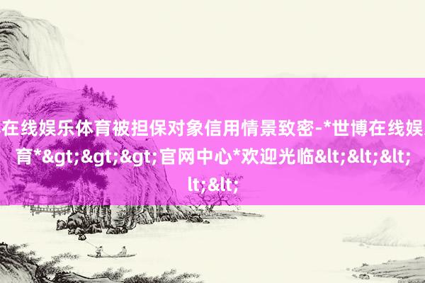 世博在线娱乐体育被担保对象信用情景致密-*世博在线娱乐体育*>>>官网中心*欢迎光临<<<