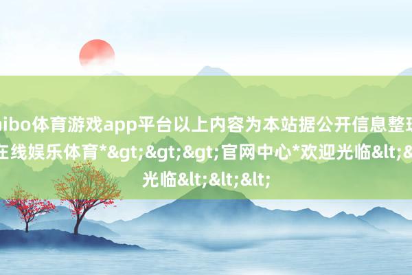 shibo体育游戏app平台以上内容为本站据公开信息整理-*世博在线娱乐体育*>>>官网中心*欢迎光临<<<