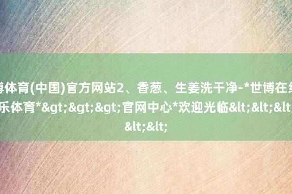 世博体育(中国)官方网站2、香葱、生姜洗干净-*世博在线娱乐体育*>>>官网中心*欢迎光临<<<