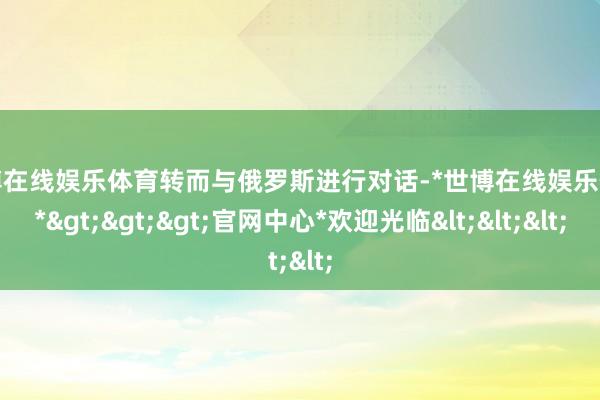 世博在线娱乐体育转而与俄罗斯进行对话-*世博在线娱乐体育*>>>官网中心*欢迎光临<<<