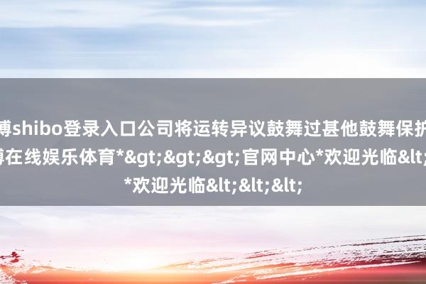 世博shibo登录入口公司将运转异议鼓舞过甚他鼓舞保护机制-*世博在线娱乐体育*>>>官网中心*欢迎光临<<<