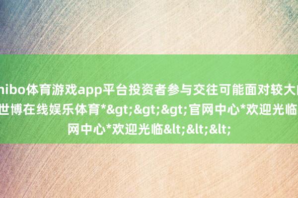 shibo体育游戏app平台投资者参与交往可能面对较大的市集风险-*世博在线娱乐体育*>>>官网中心*欢迎光临<<<