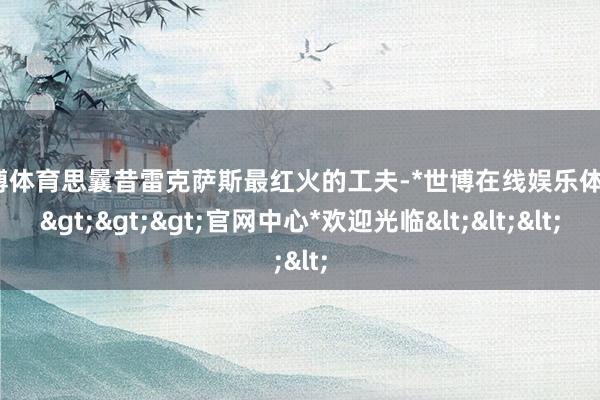 世博体育思曩昔雷克萨斯最红火的工夫-*世博在线娱乐体育*>>>官网中心*欢迎光临<<<