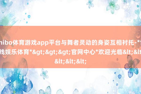 shibo体育游戏app平台与舞者灵动的身姿互相衬托-*世博在线娱乐体育*>>>官网中心*欢迎光临<<<