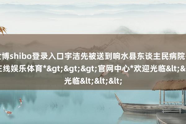 世博shibo登录入口宇洁先被送到响水县东谈主民病院-*世博在线娱乐体育*>>>官网中心*欢迎光临<<<