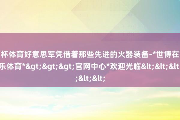 欧洲杯体育好意思军凭借着那些先进的火器装备-*世博在线娱乐体育*>>>官网中心*欢迎光临<<<