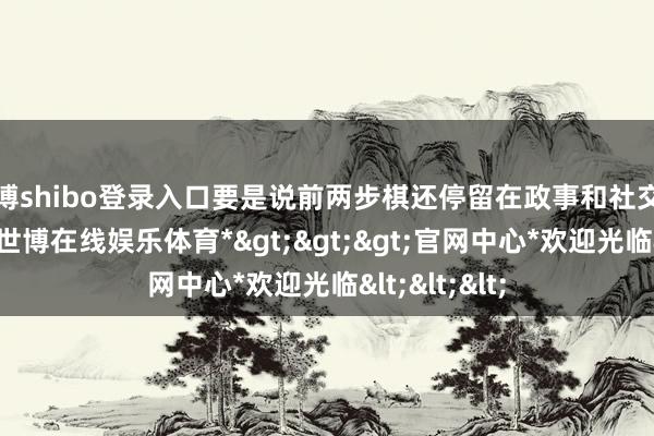 世博shibo登录入口要是说前两步棋还停留在政事和社交层面的博弈-*世博在线娱乐体育*>>>官网中心*欢迎光临<<<