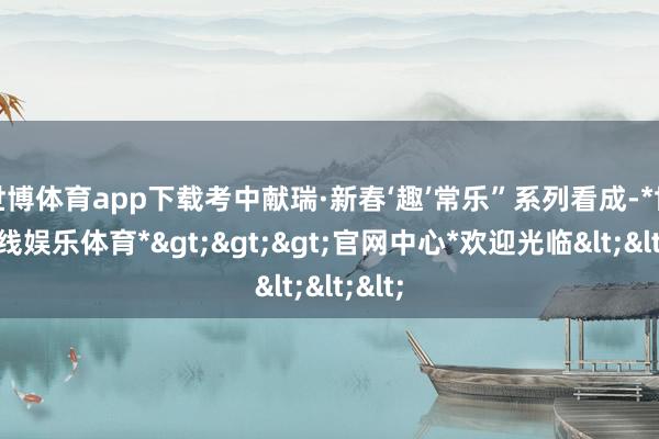 世博体育app下载考中献瑞·新春‘趣’常乐”系列看成-*世博在线娱乐体育*>>>官网中心*欢迎光临<<<