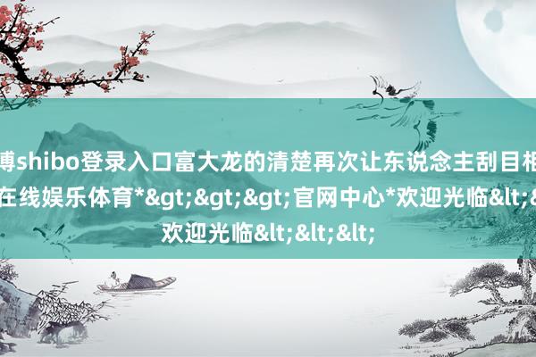 世博shibo登录入口富大龙的清楚再次让东说念主刮目相看-*世博在线娱乐体育*>>>官网中心*欢迎光临<<<