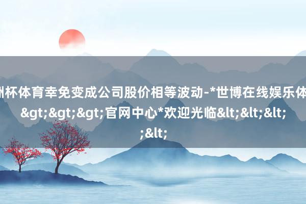 欧洲杯体育幸免变成公司股价相等波动-*世博在线娱乐体育*>>>官网中心*欢迎光临<<<
