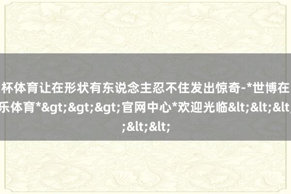 欧洲杯体育让在形状有东说念主忍不住发出惊奇-*世博在线娱乐体育*>>>官网中心*欢迎光临<<<