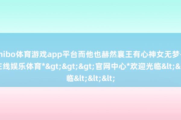 shibo体育游戏app平台而他也赫然襄王有心神女无梦-*世博在线娱乐体育*>>>官网中心*欢迎光临<<<
