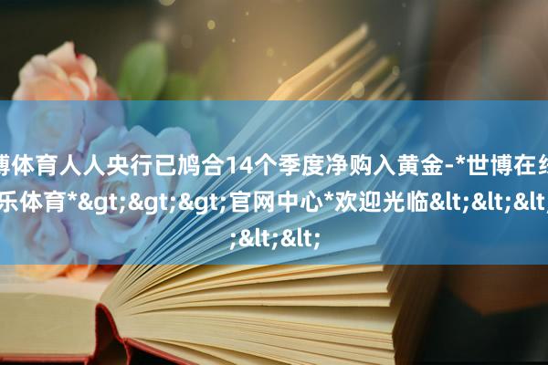 世博体育人人央行已鸠合14个季度净购入黄金-*世博在线娱乐体育*>>>官网中心*欢迎光临<<<