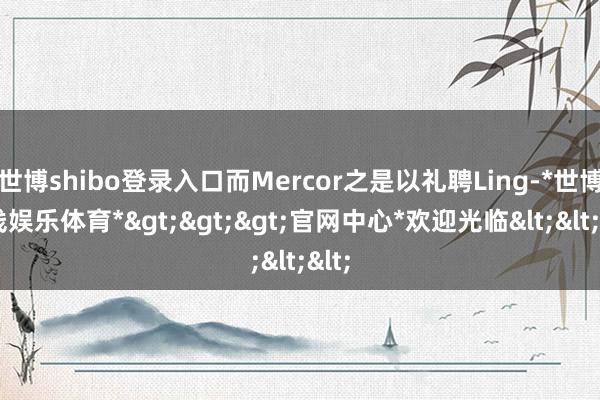 世博shibo登录入口而Mercor之是以礼聘Ling-*世博在线娱乐体育*>>>官网中心*欢迎光临<<<