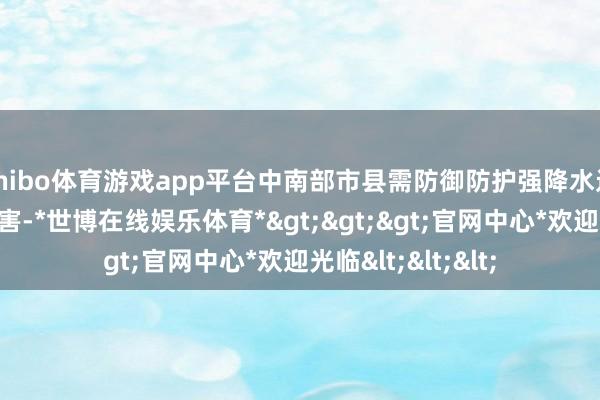 shibo体育游戏app平台中南部市县需防御防护强降水过火激励的次生灾害-*世博在线娱乐体育*>>>官网中心*欢迎光临<<<