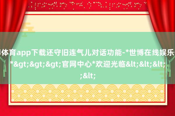 世博体育app下载还守旧连气儿对话功能-*世博在线娱乐体育*>>>官网中心*欢迎光临<<<
