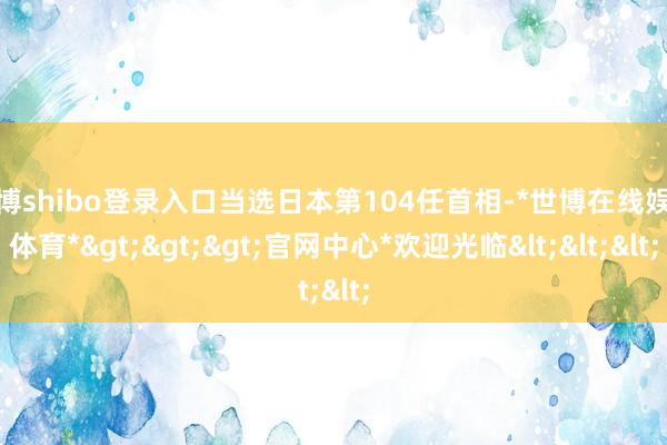 世博shibo登录入口当选日本第104任首相-*世博在线娱乐体育*>>>官网中心*欢迎光临<<<