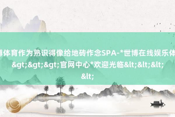 世博体育作为熟识得像给地砖作念SPA-*世博在线娱乐体育*>>>官网中心*欢迎光临<<<