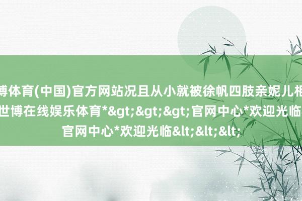 世博体育(中国)官方网站况且从小就被徐帆四肢亲妮儿相似培养长大-*世博在线娱乐体育*>>>官网中心*欢迎光临<<<