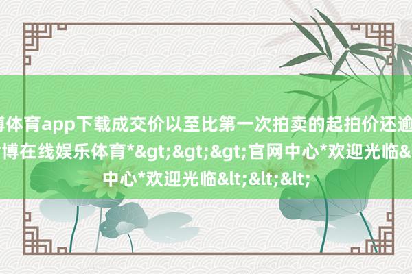 世博体育app下载成交价以至比第一次拍卖的起拍价还逾越82万多-*世博在线娱乐体育*>>>官网中心*欢迎光临<<<