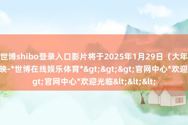 世博shibo登录入口影片将于2025年1月29日(大年月朔)在中国上映-*世博在线娱乐体育*>>>官网中心*欢迎光临<<<